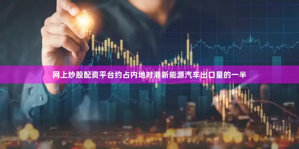 网上炒股配资平台约占内地对港新能源汽车出口量的一半