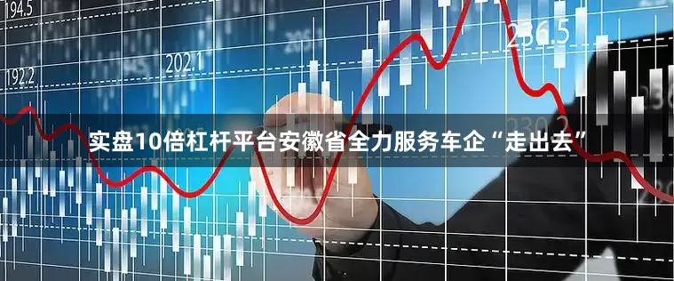 实盘10倍杠杆平台安徽省全力服务车企“走出去”