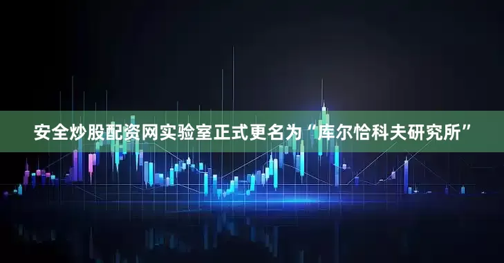 安全炒股配资网实验室正式更名为“库尔恰科夫研究所”