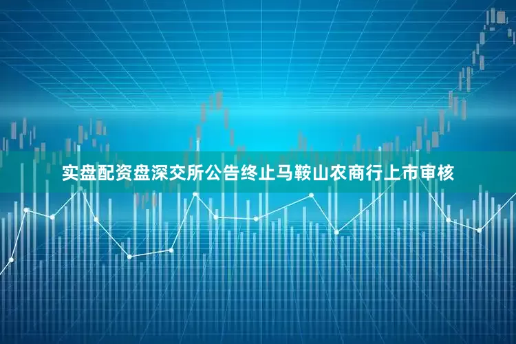 实盘配资盘深交所公告终止马鞍山农商行上市审核