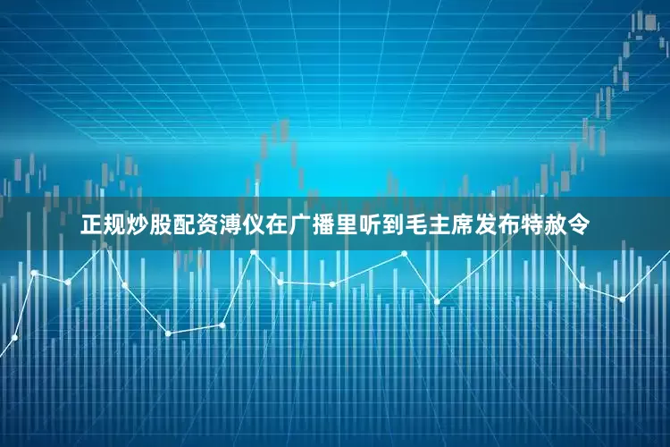 正规炒股配资溥仪在广播里听到毛主席发布特赦令