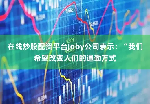 在线炒股配资平台Joby公司表示：“我们希望改变人们的通勤方式
