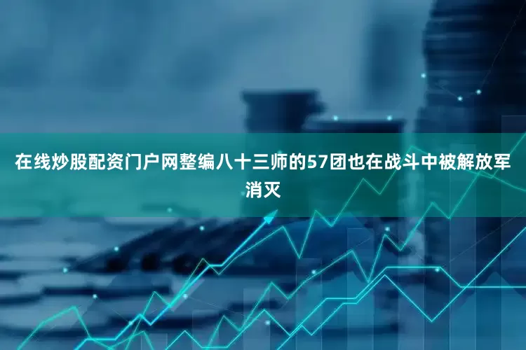 在线炒股配资门户网整编八十三师的57团也在战斗中被解放军消灭