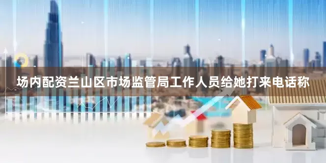 场内配资兰山区市场监管局工作人员给她打来电话称