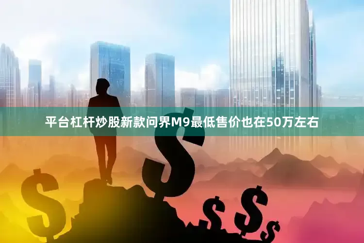 平台杠杆炒股新款问界M9最低售价也在50万左右