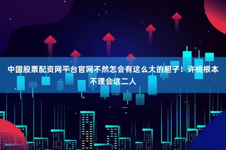 中国股票配资网平台官网不然怎会有这么大的胆子！许桃根本不理会这二人
