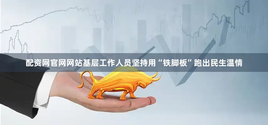 配资网官网网站基层工作人员坚持用“铁脚板”跑出民生温情