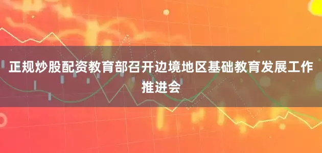 正规炒股配资教育部召开边境地区基础教育发展工作推进会