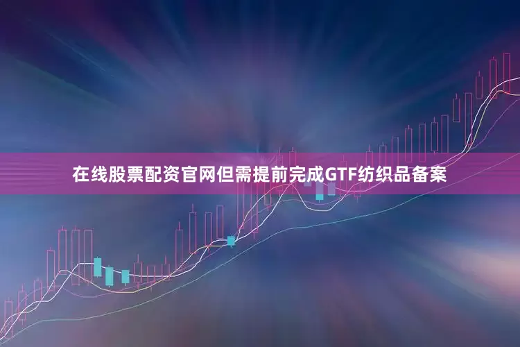 在线股票配资官网但需提前完成GTF纺织品备案
