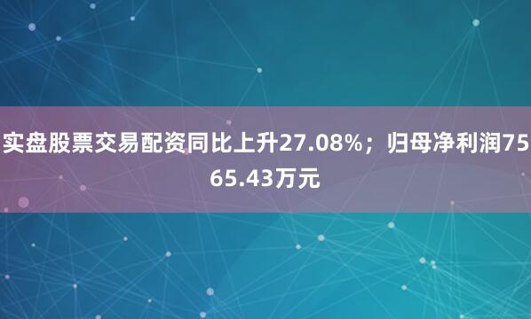 实盘股票交易配资同比上升27.08%；归母净利润7565.43万元