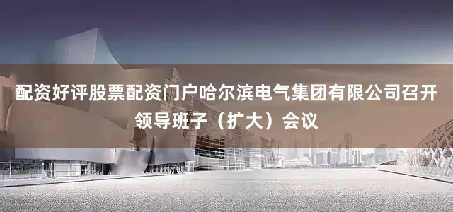 配资好评股票配资门户哈尔滨电气集团有限公司召开领导班子（扩大）会议