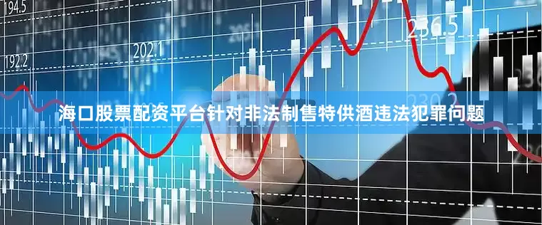 海口股票配资平台针对非法制售特供酒违法犯罪问题