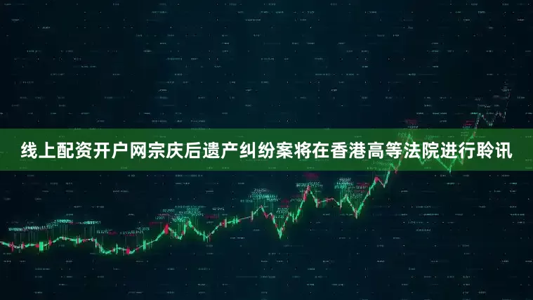 线上配资开户网宗庆后遗产纠纷案将在香港高等法院进行聆讯
