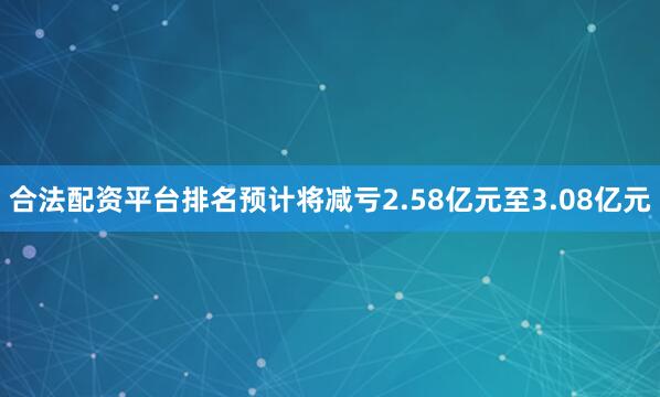 合法配资平台排名预计将减亏2.58亿元至3.08亿元