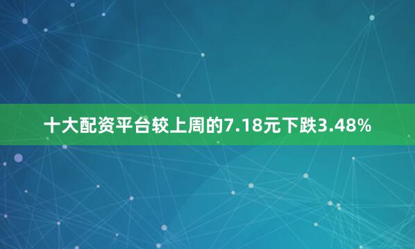 十大配资平台较上周的7.18元下跌3.48%