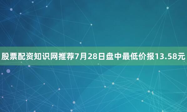 股票配资知识网推荐7月28日盘中最低价报13.58元