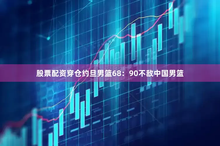 股票配资穿仓约旦男篮68：90不敌中国男篮