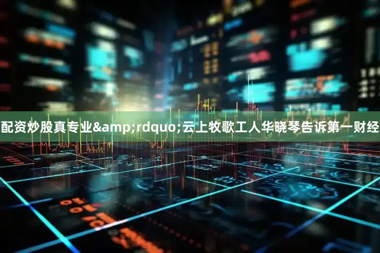配资炒股真专业&rdquo;云上牧歌工人华晓琴告诉第一财经