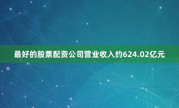 最好的股票配资公司营业收入约624.02亿元