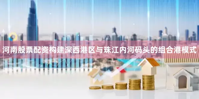 河南股票配资构建深西港区与珠江内河码头的组合港模式