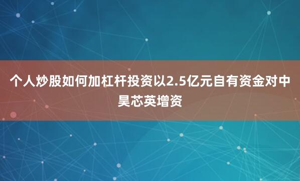 个人炒股如何加杠杆投资以2.5亿元自有资金对中昊芯英增资